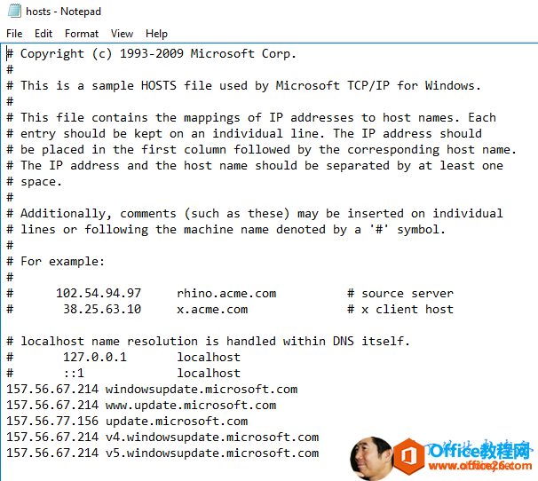 Machine generated alternative text:hosts - NotepadFile Edit Format View HelpCopyright (c) 1993-2009 Microsoft Corp.This is a sample HOSTS file used by Microsoft TCP/IP for Windows.This file contains the mappings of IP addresses to host names. Eachentry should be kept on an individual line. The IP address shouldbe placed in the first column followed by the corresponding host name.The IP address and the host name should be separated by at least onespace.Additionally, comments (such as these) may be inserted on individuallines or following the machine name denoted by a symbol.157. 56.67. 214157.56. 67.214157.56. 67.21467.214For example:102. 54.949738.25. 63.10localhost namerhino.acme.comx.acme.com# source server# x client hostresolution is handled within DNS itself.127.ø.ø.1localhostlocalhost157. 56.77157.56.156windowsupdate . microsoft.comMuld. update . microsoft . comupdate . microsoft . comv4. windowsupdate . microsoft.comv5.windowsupdate.microsoft.com 