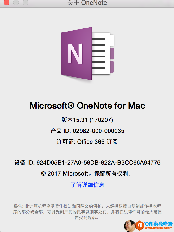 OneNote Microsoft@ OneNote for Mac 版 本 1 5 31 （ 170207 ） 产 品 旧 ： 02982 一 000 一 000035 许 可 证 ： Office 365 订 阅 设 备 旧 ： 924D65B1 一 27A6 一 58DB 一 822A 一 B3CC66A94776 0 2017 Microsofto 保 留 所 有 权 利 。 了 解 详 细 信 息 警 告 ： 此 计 算 机 程 序 受 著 作 权 法 和 国 际 公 约 保 护 。 未 经 授 权 擅 自 复 制 或 传 播 本 程 序 的 部 分 或 全 部 ， 可 能 受 到 严 厉 的 民 事 及 刑 事 处 罚 ， 并 将 在 法 律 许 可 的 最 大 范 围 内 受 到 起 诉 。 